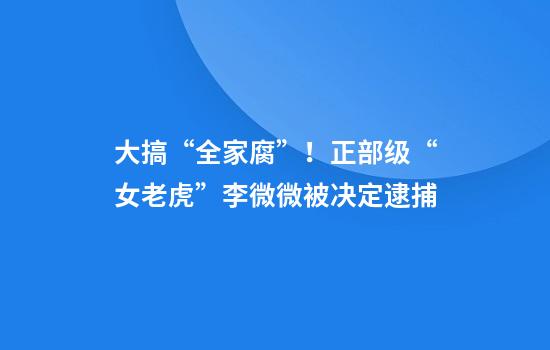 大搞“全家腐”！正部级“女老虎”李微微被决定逮捕