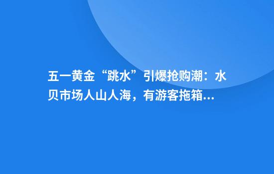 五一黄金“跳水”引爆抢购潮：水贝市场人山人海，有游客拖箱扫货，回收商忙到“手软”