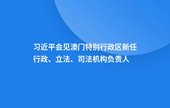 习近平会见澳门特别行政区新任行政、立法、司法机构负责人