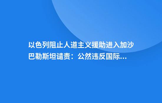以色列阻止人道主义援助进入加沙巴勒斯坦谴责：公然违反国际法