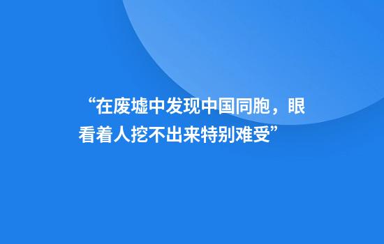 “在废墟中发现中国同胞，眼看着人挖不出来特别难受”