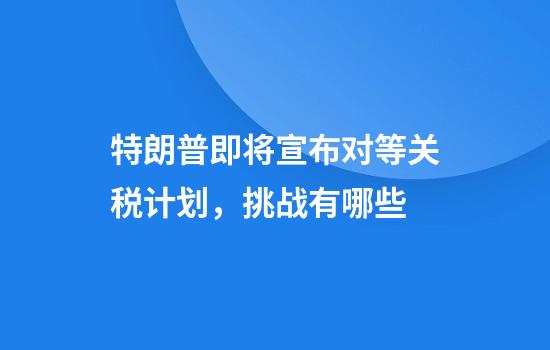 特朗普即将宣布对等关税计划，挑战有哪些