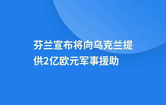 芬兰宣布将向乌克兰提供2亿欧元军事援助