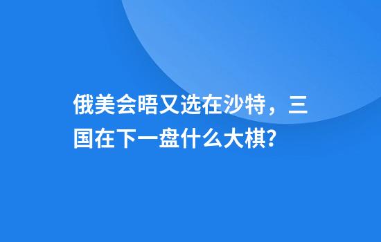 俄美会晤又选在沙特，三国在下一盘什么大棋？