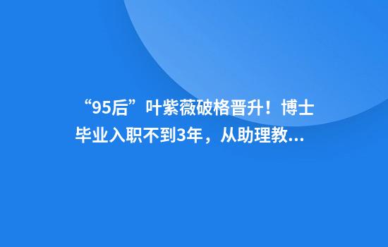 “95后”叶紫薇破格晋升！博士毕业入职不到3年，从助理教授破格晋升为教授