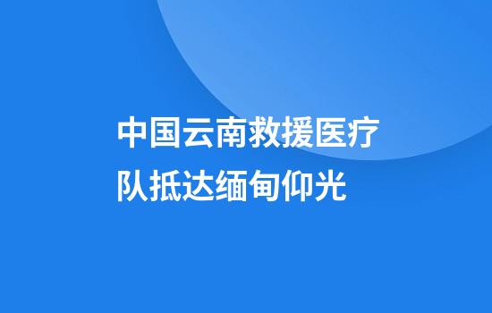 中国云南救援医疗队抵达缅甸仰光