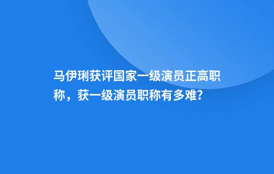 马伊琍获评国家一级演员正高职称，获一级演员职称有多难？