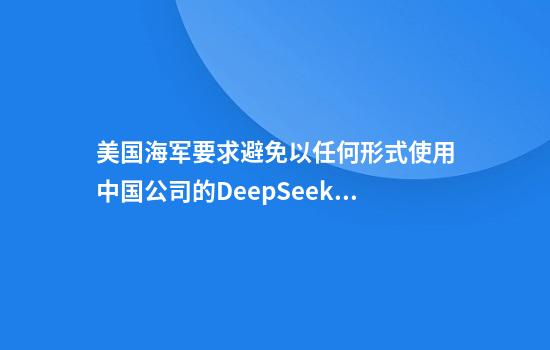 美国海军要求避免以任何形式使用中国公司的DeepSeek模型