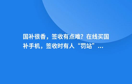 国补很香，签收有点难？在线买国补手机，签收时有人“罚站”1小时