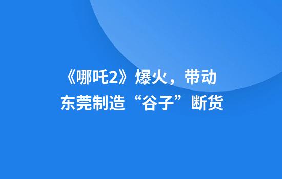 《哪吒2》爆火，带动东莞制造“谷子”断货