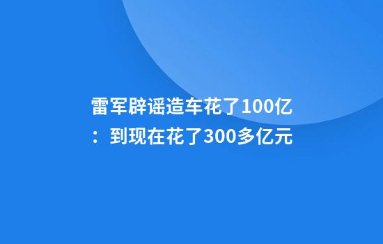 雷军辟谣造车花了100亿:到现在花了300多亿元