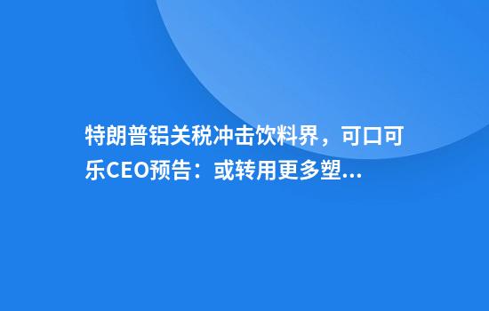 特朗普铝关税冲击饮料界，可口可乐CEO预告：或转用更多塑料瓶