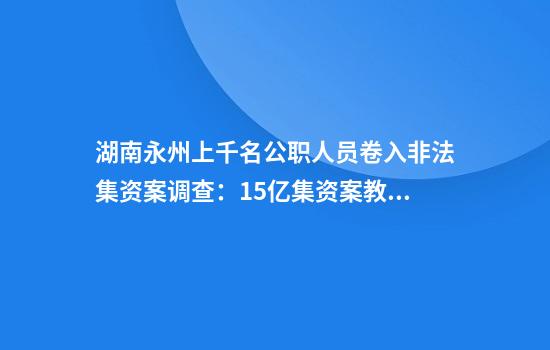 湖南永州上千名公职人员卷入非法集资案调查：15亿集资案教师被判刑仍“吃空饷”