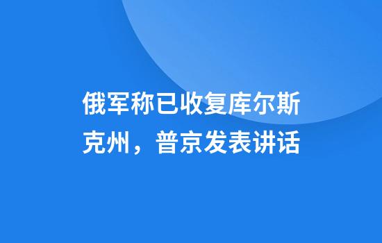 俄军称已收复库尔斯克州，普京发表讲话