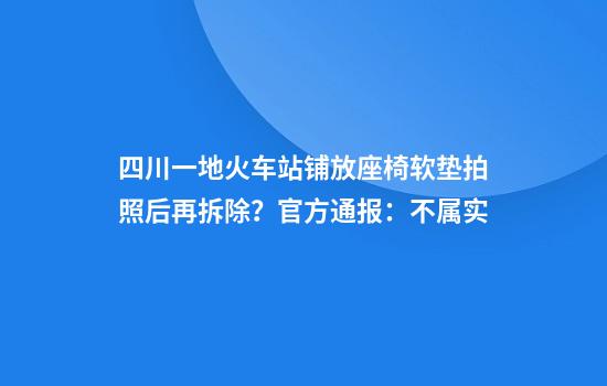 四川一地火车站铺放座椅软垫拍照后再拆除？官方通报：不属实