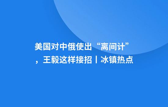 美国对中俄使出“离间计”，王毅这样接招丨冰镇热点