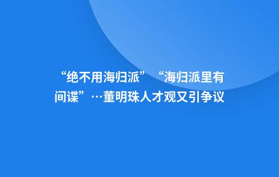 “绝不用海归派”“海归派里有间谍”…董明珠人才观又引争议