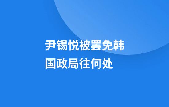 尹锡悦被罢免韩国政局往何处