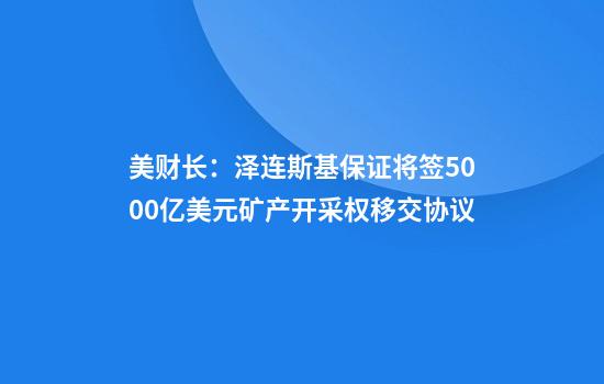美财长：泽连斯基保证将签5000亿美元矿产开采权移交协议