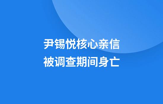 尹锡悦核心亲信被调查期间身亡
