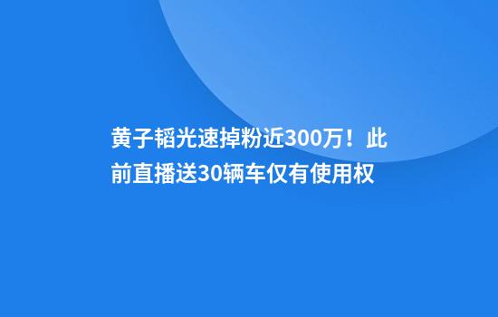 黄子韬光速掉粉近300万！此前直播送30辆车仅有使用权