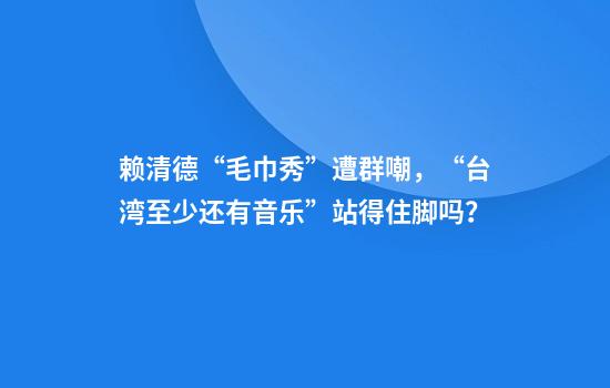 赖清德“毛巾秀”遭群嘲，“台湾至少还有音乐”站得住脚吗？