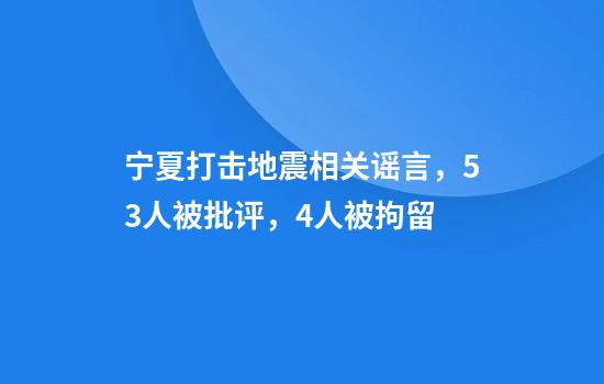 宁夏打击地震相关谣言，53人被批评，4人被拘留