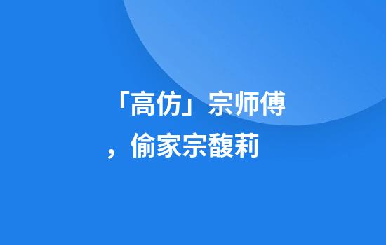 「高仿」宗师傅，偷家宗馥莉