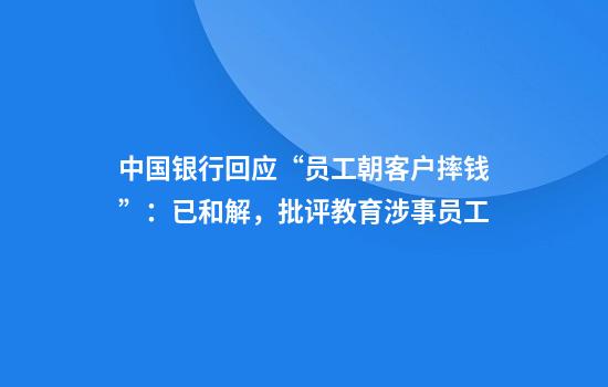 中国银行回应“员工朝客户摔钱”：已和解，批评教育涉事员工