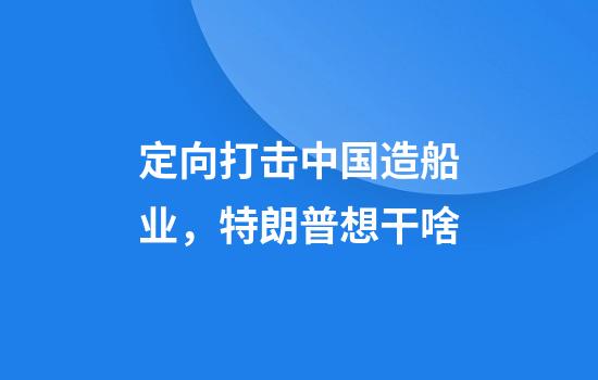 定向打击中国造船业，特朗普想干啥