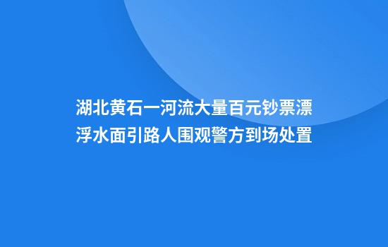湖北黄石一河流大量百元钞票漂浮水面引路人围观警方到场处置