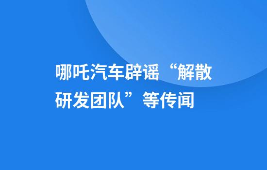 哪吒汽车辟谣“解散研发团队”等传闻