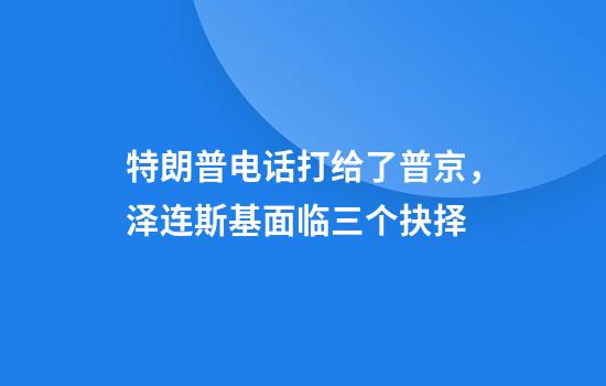特朗普电话打给了普京，泽连斯基面临三个抉择
