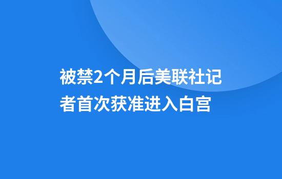 被禁2个月后美联社记者首次获准进入白宫