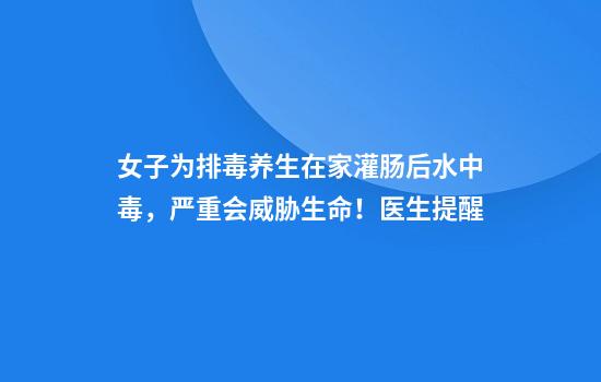 女子为排毒养生在家灌肠后水中毒，严重会威胁生命！医生提醒