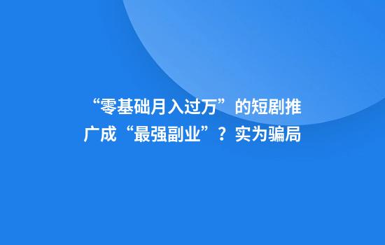 “零基础月入过万”的短剧推广成“最强副业”？实为骗局