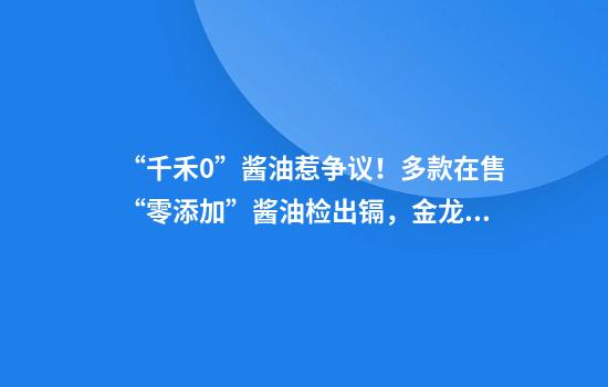 “千禾0”酱油惹争议！多款在售“零添加”酱油检出镉，金龙鱼等回应