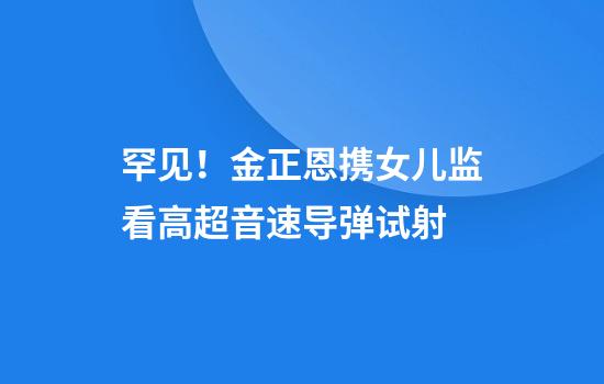 罕见！金正恩携女儿监看高超音速导弹试射