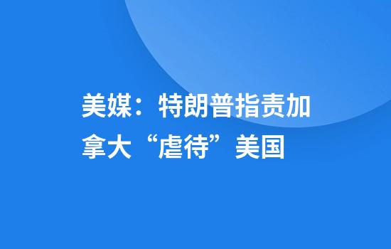 美媒：特朗普指责加拿大“虐待”美国