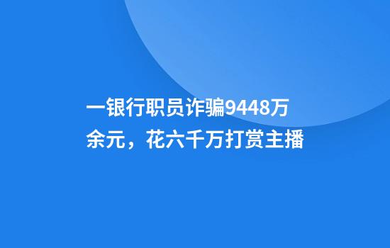 一银行职员诈骗9448万余元，花六千万打赏主播