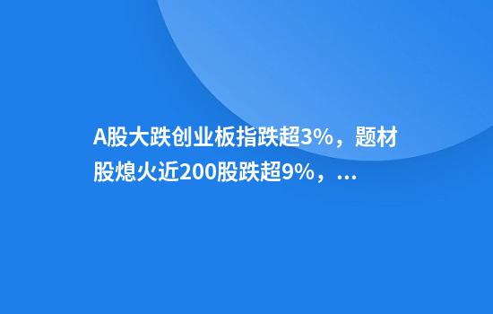A股大跌创业板指跌超3%，题材股熄火近200股跌超9%，原因找到了