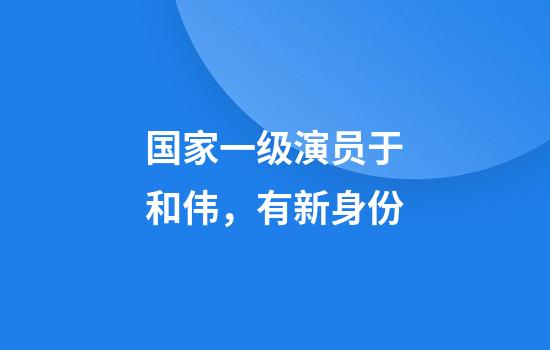 国家一级演员于和伟，有新身份