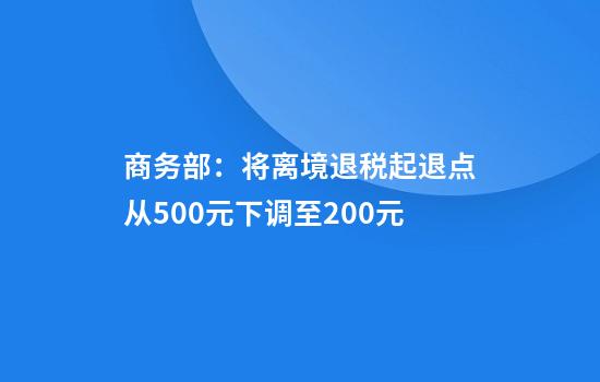 商务部：将离境退税起退点从500元下调至200元