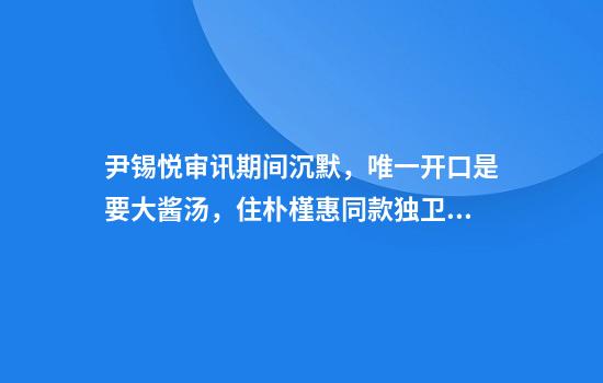尹锡悦审讯期间沉默，唯一开口是要大酱汤，住朴槿惠同款独卫单间