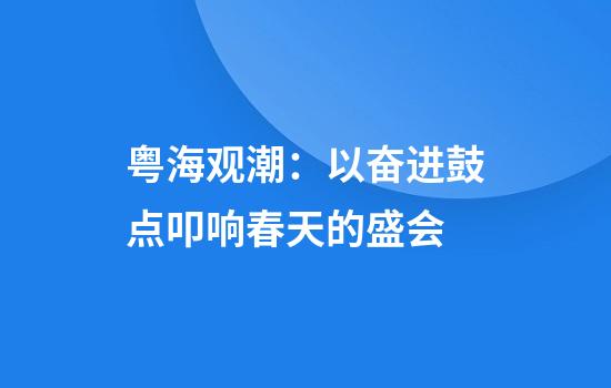 粤海观潮：以奋进鼓点叩响春天的盛会