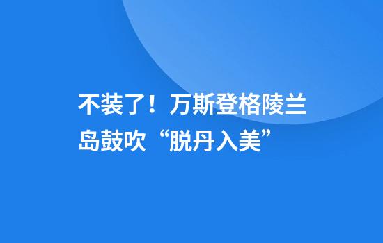 不装了！万斯登格陵兰岛鼓吹“脱丹入美”