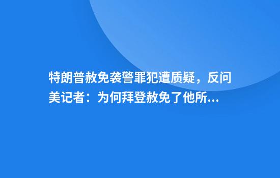 特朗普赦免袭警罪犯遭质疑，反问美记者：为何拜登赦免了他所有亲属