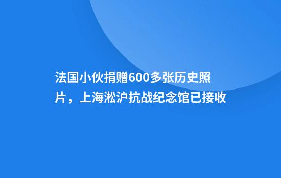 法国小伙捐赠600多张历史照片，上海淞沪抗战纪念馆已接收