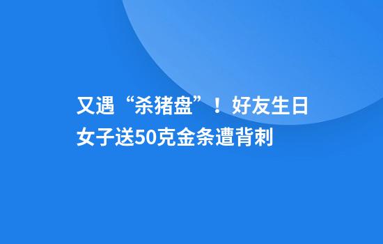 又遇“杀猪盘”！好友生日女子送50克金条遭背刺