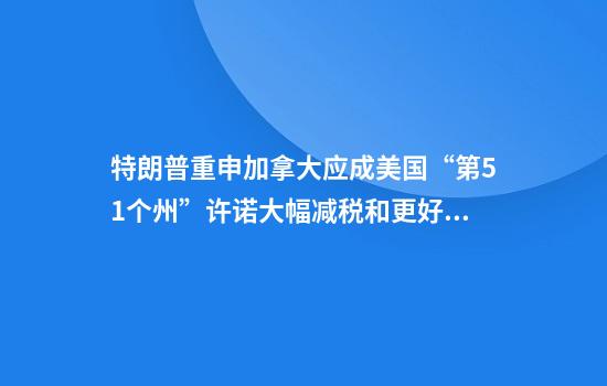 特朗普重申加拿大应成美国“第51个州”许诺大幅减税和更好医疗保障